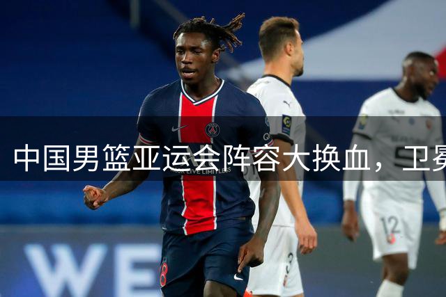 中国男篮亚运会阵容大换血，卫冕之路挑战重重
